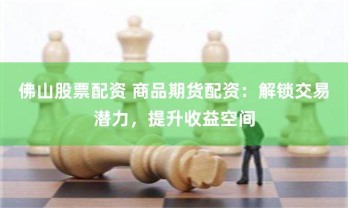 佛山股票配资 商品期货配资：解锁交易潜力，提升收益空间