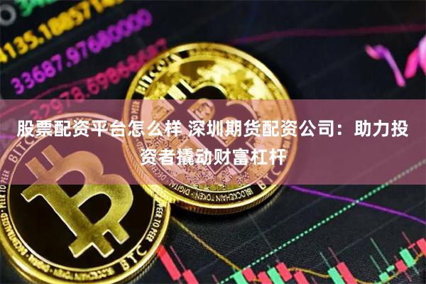 股票配资平台怎么样 深圳期货配资公司：助力投资者撬动财富杠杆