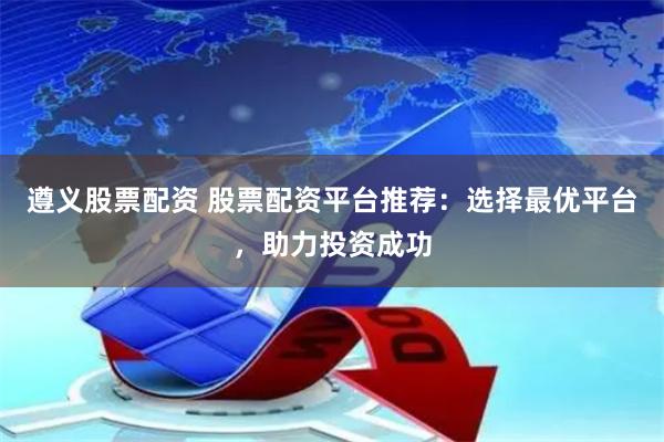 遵义股票配资 股票配资平台推荐：选择最优平台，助力投资成功